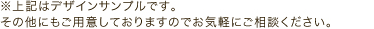 ※上記はデザインサンプルです。その他にもご用意しておりますのでお気軽にご相談ください。